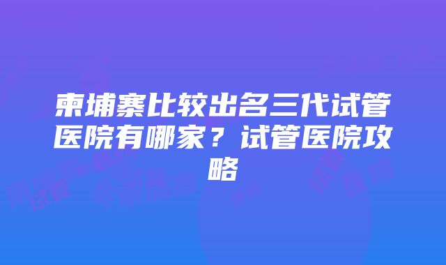 柬埔寨比较出名三代试管医院有哪家？试管医院攻略