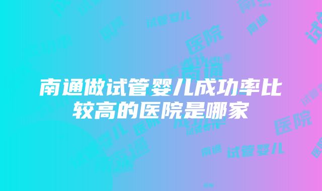 南通做试管婴儿成功率比较高的医院是哪家