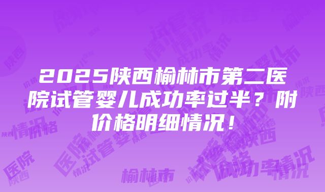 2025陕西榆林市第二医院试管婴儿成功率过半？附价格明细情况！