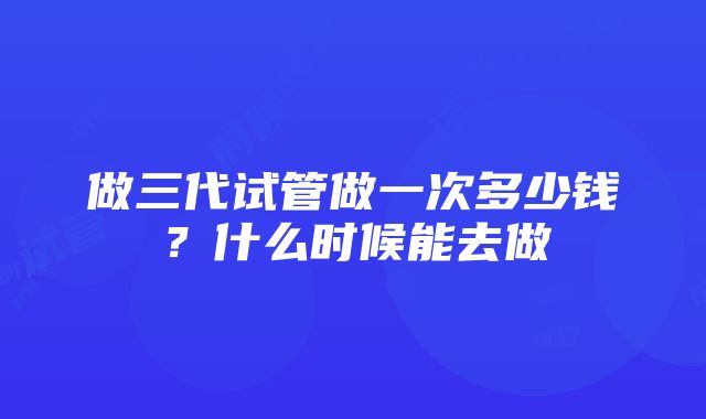 做三代试管做一次多少钱？什么时候能去做