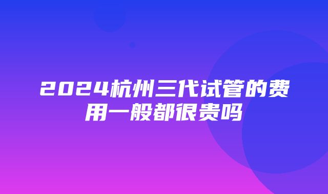 2024杭州三代试管的费用一般都很贵吗