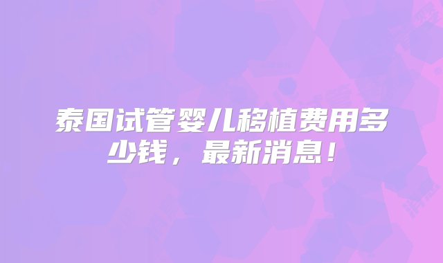 泰国试管婴儿移植费用多少钱，最新消息！