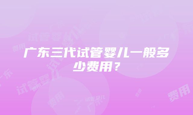 广东三代试管婴儿一般多少费用？