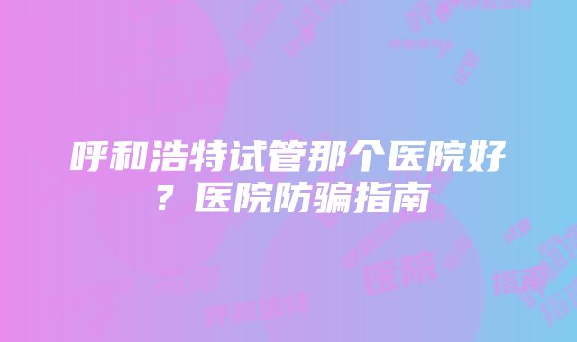 呼和浩特试管那个医院好？医院防骗指南