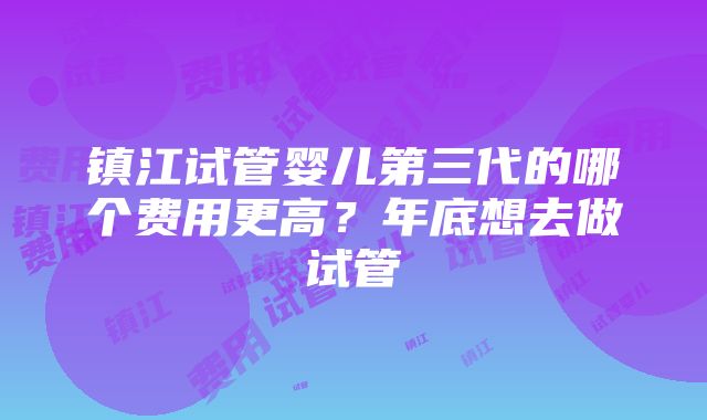 镇江试管婴儿第三代的哪个费用更高？年底想去做试管