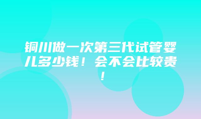 铜川做一次第三代试管婴儿多少钱！会不会比较贵！