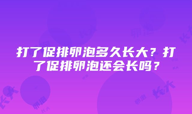 打了促排卵泡多久长大？打了促排卵泡还会长吗？