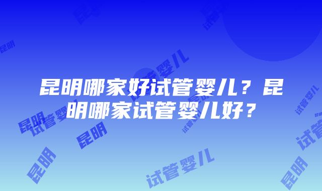 昆明哪家好试管婴儿？昆明哪家试管婴儿好？