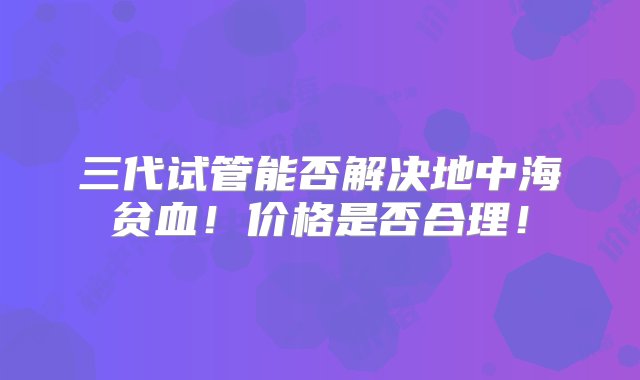 三代试管能否解决地中海贫血！价格是否合理！