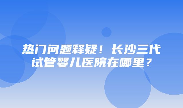 热门问题释疑！长沙三代试管婴儿医院在哪里？