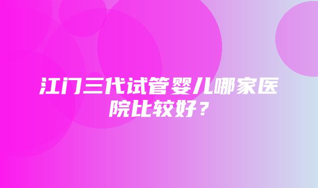 江门三代试管婴儿哪家医院比较好？