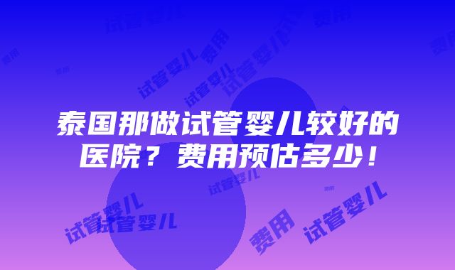 泰国那做试管婴儿较好的医院？费用预估多少！