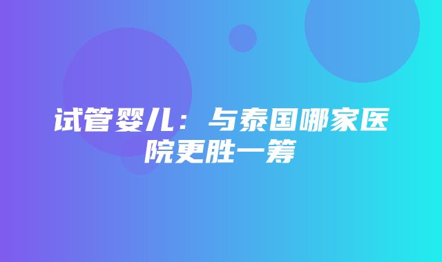 试管婴儿：与泰国哪家医院更胜一筹