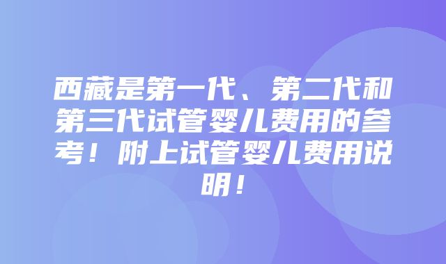 西藏是第一代、第二代和第三代试管婴儿费用的参考！附上试管婴儿费用说明！