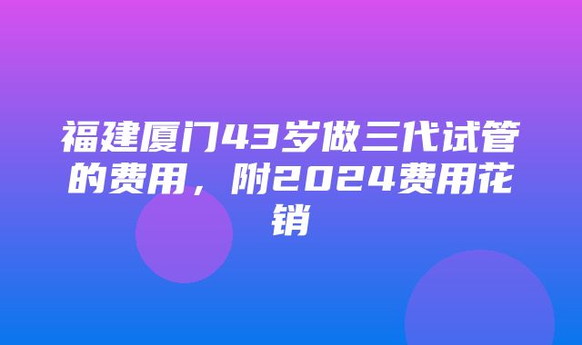 福建厦门43岁做三代试管的费用，附2024费用花销