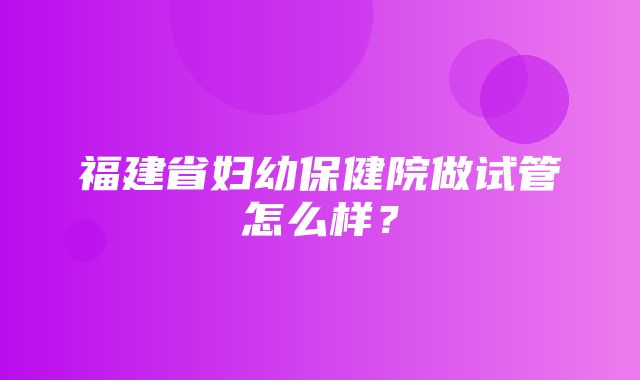 福建省妇幼保健院做试管怎么样？