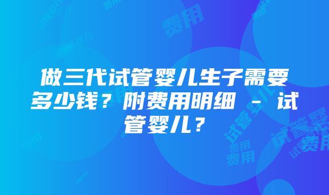 做三代试管婴儿生子需要多少钱？附费用明细 - 试管婴儿？