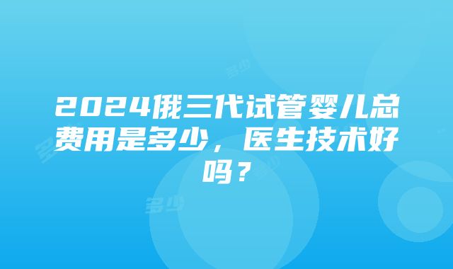 2024俄三代试管婴儿总费用是多少，医生技术好吗？