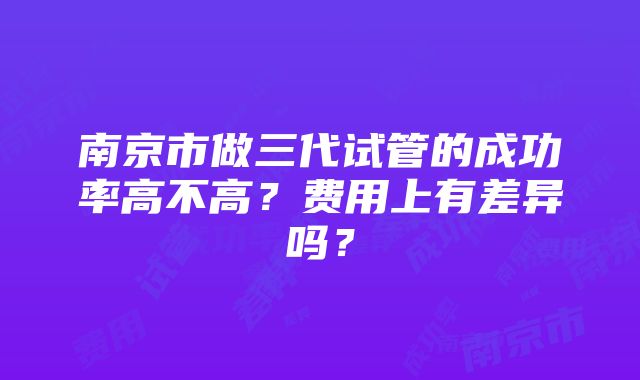 南京市做三代试管的成功率高不高？费用上有差异吗？