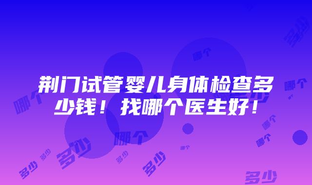 荆门试管婴儿身体检查多少钱！找哪个医生好！