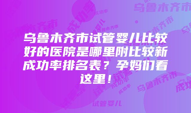 乌鲁木齐市试管婴儿比较好的医院是哪里附比较新成功率排名表？孕妈们看这里！