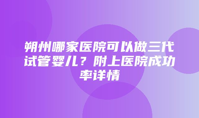 朔州哪家医院可以做三代试管婴儿？附上医院成功率详情