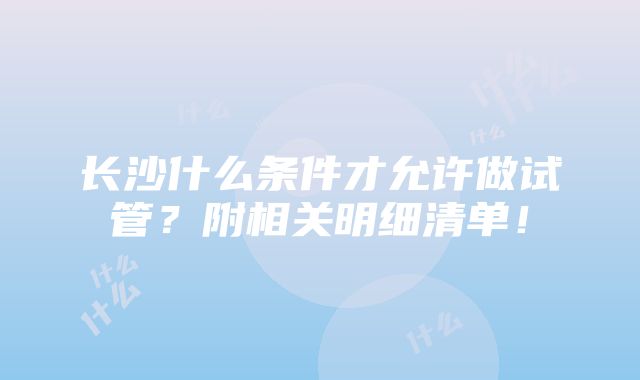 长沙什么条件才允许做试管？附相关明细清单！