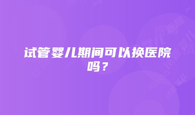 试管婴儿期间可以换医院吗？