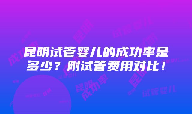 昆明试管婴儿的成功率是多少？附试管费用对比！