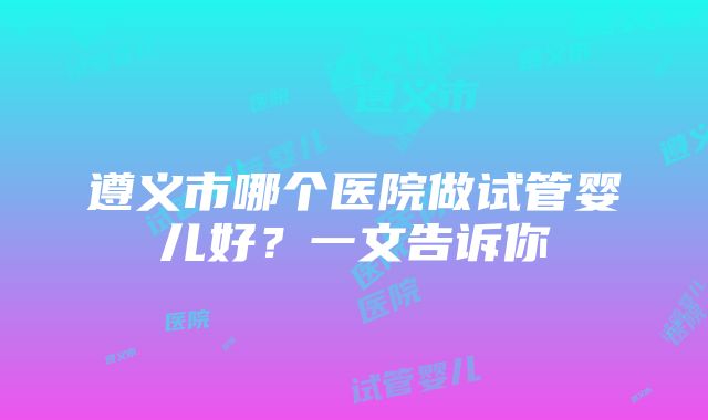 遵义市哪个医院做试管婴儿好？一文告诉你