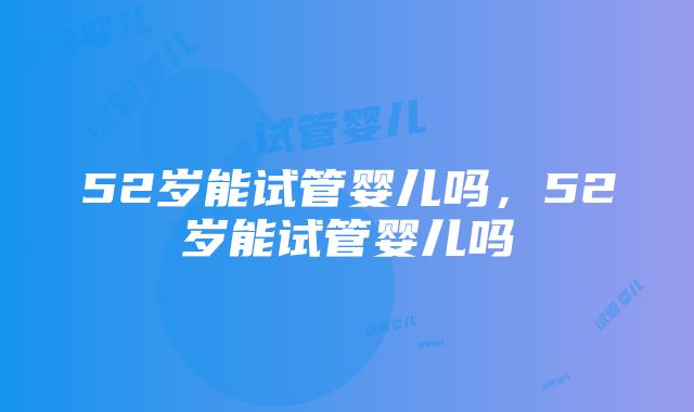 52岁能试管婴儿吗，52岁能试管婴儿吗