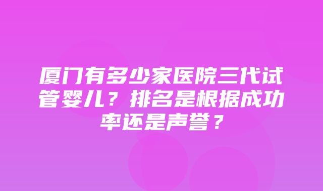 厦门有多少家医院三代试管婴儿？排名是根据成功率还是声誉？