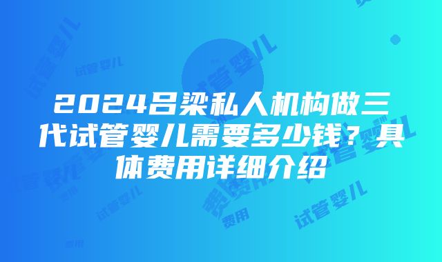 2024吕梁私人机构做三代试管婴儿需要多少钱？具体费用详细介绍