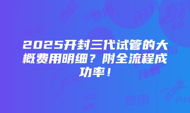 2025开封三代试管的大概费用明细？附全流程成功率！