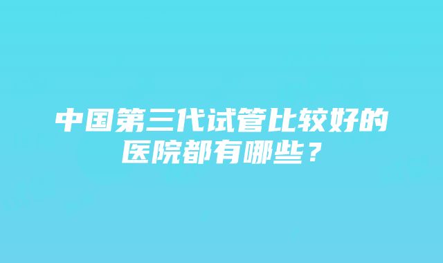 中国第三代试管比较好的医院都有哪些？