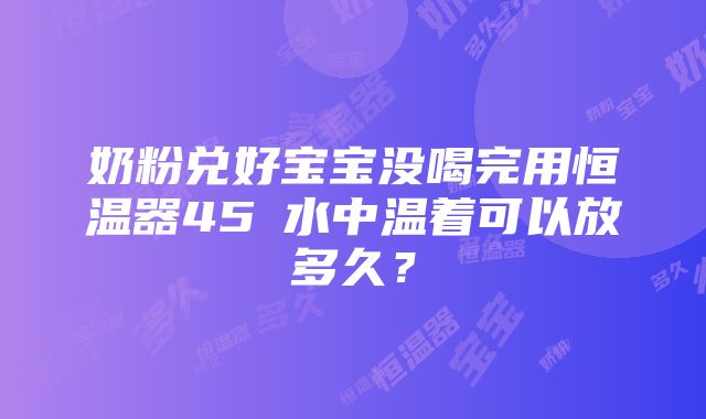 奶粉兑好宝宝没喝完用恒温器45℃水中温着可以放多久？