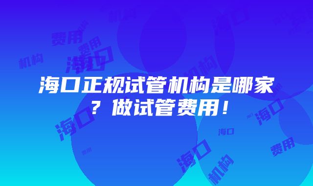 海口正规试管机构是哪家？做试管费用！