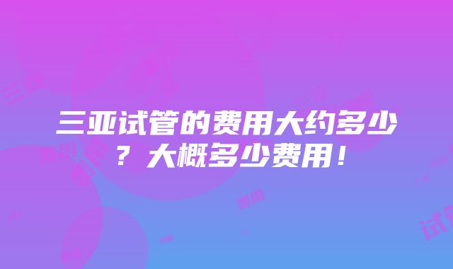 三亚试管的费用大约多少？大概多少费用！