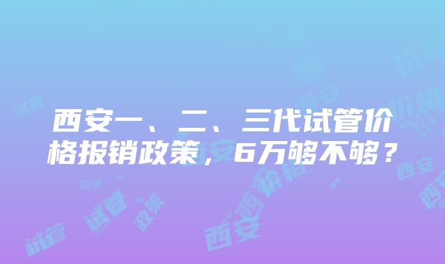 西安一、二、三代试管价格报销政策，6万够不够？