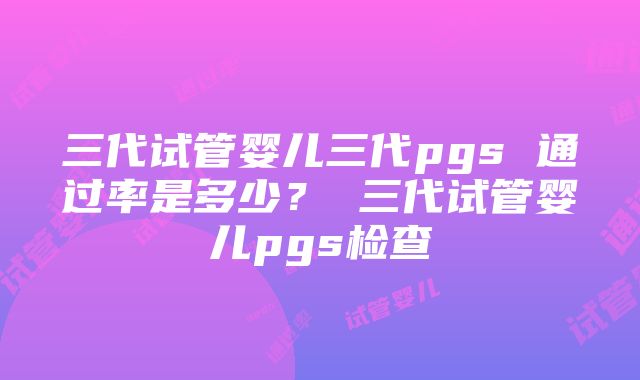 三代试管婴儿三代pgs 通过率是多少？ 三代试管婴儿pgs检查