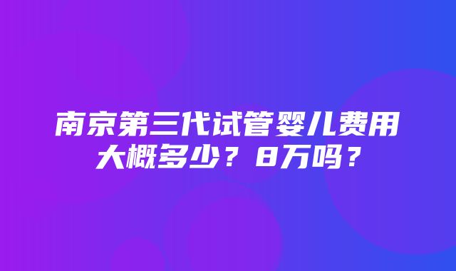 南京第三代试管婴儿费用大概多少？8万吗？