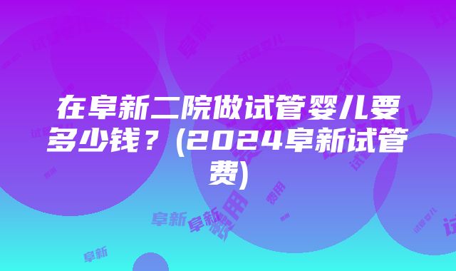 在阜新二院做试管婴儿要多少钱？(2024阜新试管费)