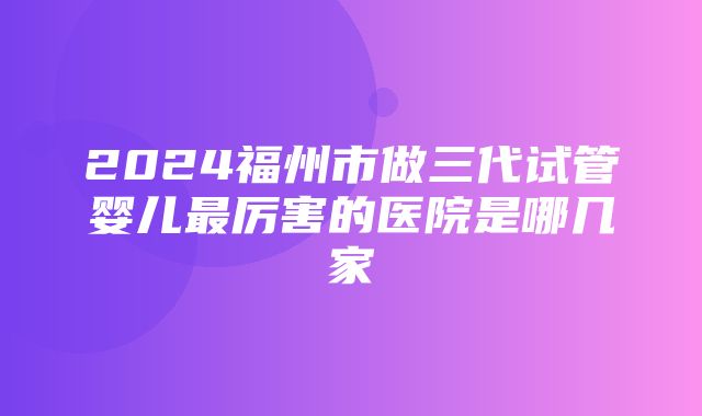 2024福州市做三代试管婴儿最厉害的医院是哪几家