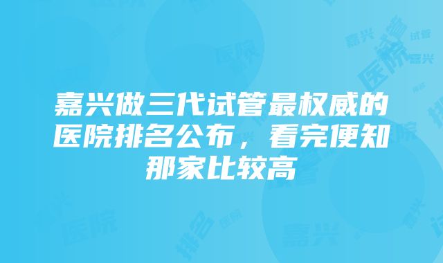 嘉兴做三代试管最权威的医院排名公布，看完便知那家比较高