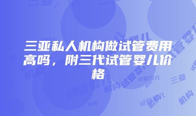 三亚私人机构做试管费用高吗，附三代试管婴儿价格