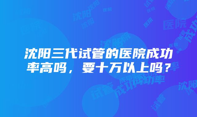 沈阳三代试管的医院成功率高吗，要十万以上吗？