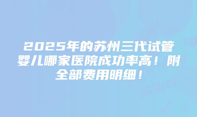 2025年的苏州三代试管婴儿哪家医院成功率高！附全部费用明细！