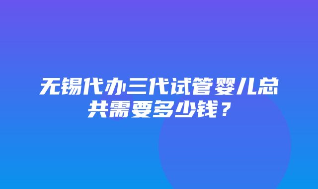 无锡代办三代试管婴儿总共需要多少钱？