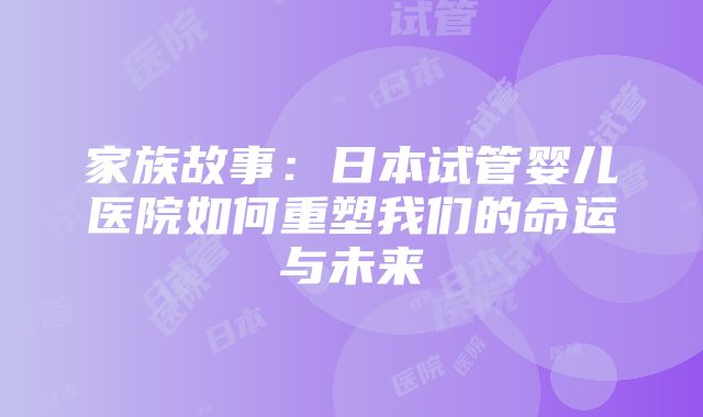 家族故事：日本试管婴儿医院如何重塑我们的命运与未来