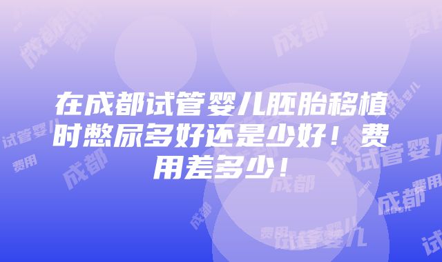 在成都试管婴儿胚胎移植时憋尿多好还是少好！费用差多少！